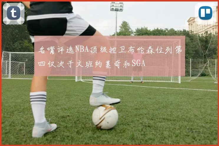 名嘴评选NBA顶级控卫布伦森位列第四仅次于文班约基奇和SGA