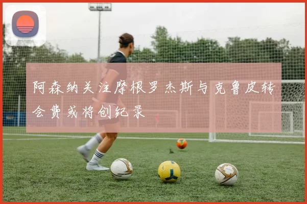 阿森纳关注摩根罗杰斯与克鲁皮转会费或将创纪录