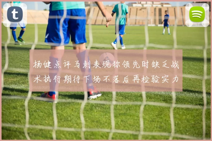 杨健点评马刺表现称领先时缺乏战术执行期待下场不落后再检验实力