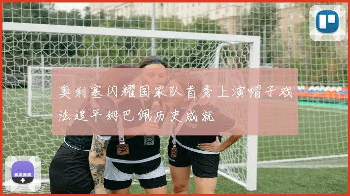 奥利塞闪耀国家队首秀上演帽子戏法追平姆巴佩历史成就