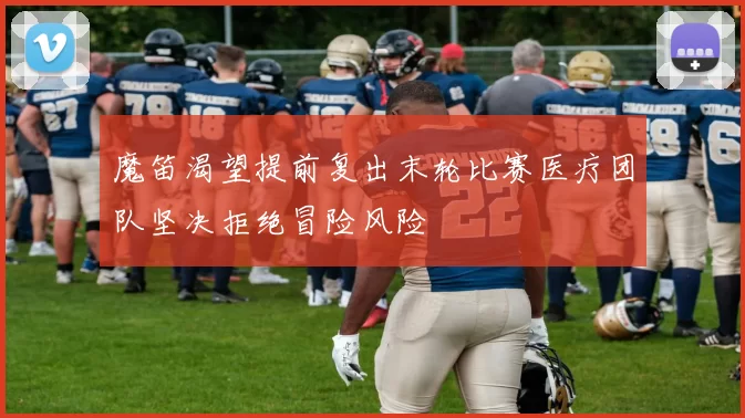 魔笛渴望提前复出末轮比赛医疗团队坚决拒绝冒险风险