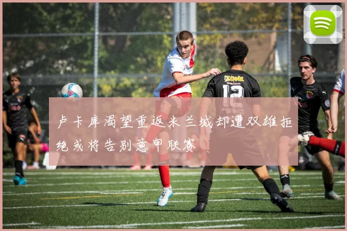卢卡库渴望重返米兰城却遭双雄拒绝或将告别意甲联赛