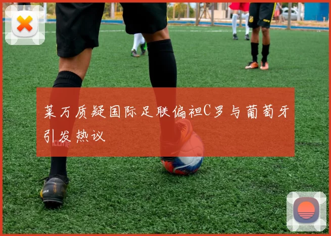 莱万质疑国际足联偏袒C罗与葡萄牙引发热议