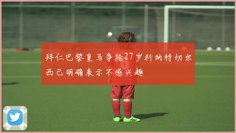 拜仁巴黎皇马争抢27岁科纳特切尔西已明确表示不感兴趣