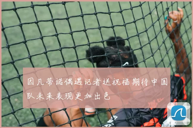 因凡蒂诺偶遇记者送祝福期待中国队未来表现更加出色