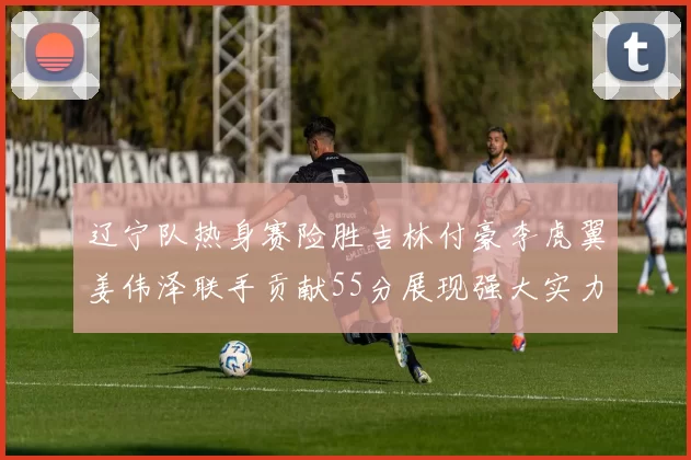 辽宁队热身赛险胜吉林付豪李虎翼姜伟泽联手贡献55分展现强大实力