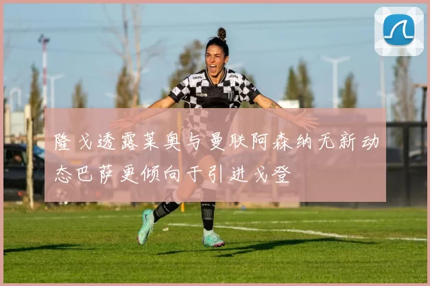 隆戈透露莱奥与曼联阿森纳无新动态巴萨更倾向于引进戈登