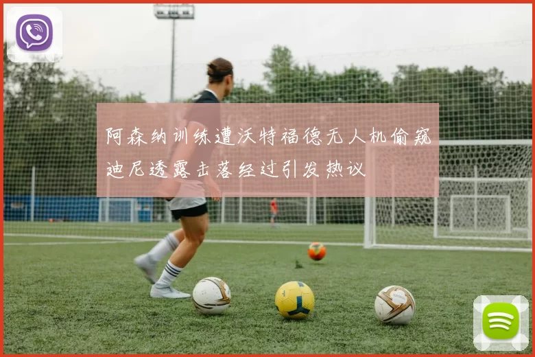 阿森纳训练遭沃特福德无人机偷窥迪尼透露击落经过引发热议