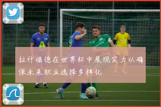 拉什福德在世界杯中展现实力以确保未来职业选择多样化