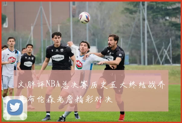 文胖评NBA总决赛历史五大终结战乔丹布伦森老詹精彩对决
