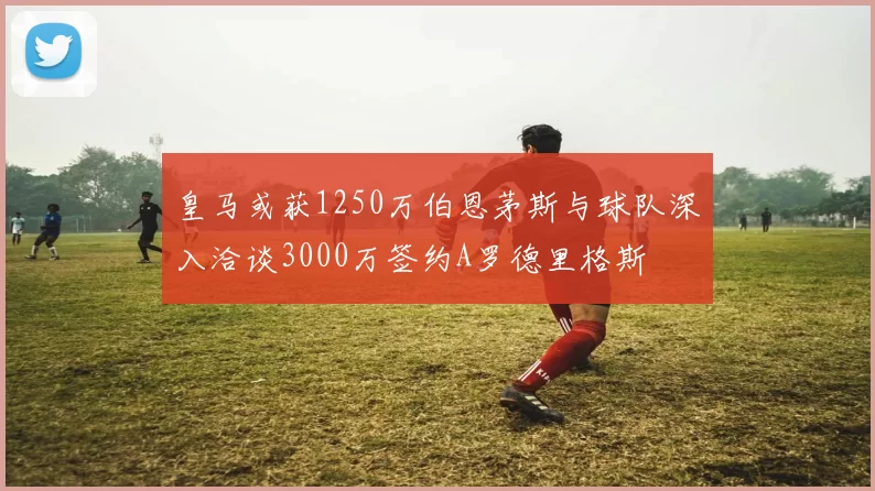 皇马或获1250万伯恩茅斯与球队深入洽谈3000万签约A罗德里格斯