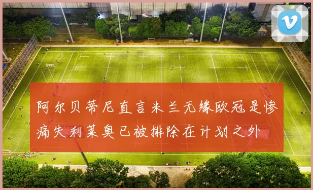 阿尔贝蒂尼直言米兰无缘欧冠是惨痛失利莱奥已被排除在计划之外