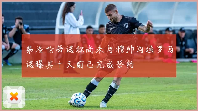 弗洛伦蒂诺称尚未与穆帅沟通罗马诺曝其十天前已完成签约