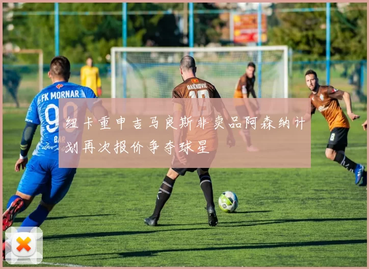 纽卡重申吉马良斯非卖品阿森纳计划再次报价争夺球星