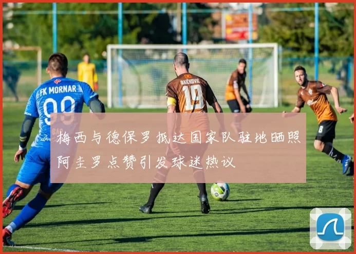 梅西与德保罗抵达国家队驻地晒照阿圭罗点赞引发球迷热议